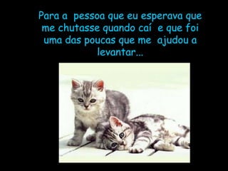 Para a  pessoa que eu esperava que me chutasse quando caí  e que foi uma das poucas que me  ajudou a levantar... 