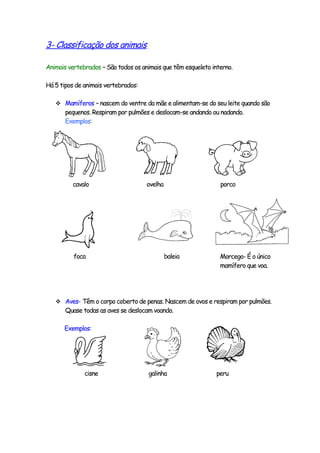 3- Classificação dos animais

Animais vertebrados – São todos os animais que têm esqueleto interno.

Há 5 tipos de animais vertebrados:

    Mamíferos – nascem do ventre da mãe e alimentam-se do seu leite quando são
       pequenos. Respiram por pulmões e deslocam-se andando ou nadando.
       Exemplos:




         cavalo                      ovelha                     porco




          foca                                baleia            Morcego- É o único
                                                                mamífero que voa.




    Aves- Têm o corpo coberto de penas. Nascem de ovos e respiram por pulmões.
       Quase todas as aves se deslocam voando.

      Exemplos:




              cisne                  galinha                  peru
 