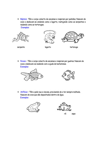  Répteis- Têm o corpo coberto de escamas e respiram por pulmões. Nascem de
   ovos e deslocam-se andando como o lagarto, rastejando como as serpentes e
   nadando como as tartarugas.
    Exemplos:




serpente                        lagarto                      tartaruga




 Peixes – Têm o corpo coberto de escamas e respiram por guelras. Nascem de
   ovos e deslocam-se nadando com a ajuda de barbatanas.
   Exemplos:




 Anfíbios – Têm a pele nua e viscosa, precisando de a ter sempre molhada.
   Nascem de ovos que são depositados dentro de água.
   Exemplos:




                                                        rã     sapo
 