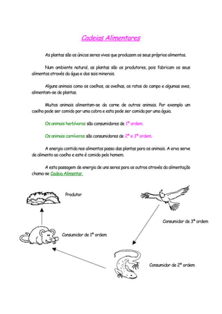Cadeias Alimentares

       As plantas são os únicos seres vivos que produzem os seus próprios alimentos.

       Num ambiente natural, as plantas são os produtores, pois fabricam os seus
alimentos através da água e dos sais minerais.

       Alguns animais como os coelhos, as ovelhas, os ratos do campo e algumas aves,
alimentam-se de plantas.

       Muitos animais alimentam-se da carne de outros animais. Por exemplo um
coelho pode ser comido por uma cobra e esta pode ser comida por uma águia.

       Os animais herbívoros são consumidores de 1ª ordem.

       Os animais carnívoros são consumidores de 2ª e 3ª ordem.

       A energia contida nos alimentos passa das plantas para os animais. A erva serve
de alimento ao coelho e este é comido pelo homem.

      A esta passagem de energia de uns seres para os outros através da alimentação
chama-se Cadeia Alimentar.



                  Produtor




                                                                       Consumidor de 3ª ordem


                Consumidor de 1ª ordem




                                                               Consumidor de 2ª ordem
 