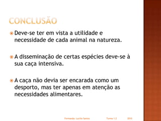 conclusãoDeve-se ter em vista a utilidade e necessidade de cada animal na natureza.A disseminação de certas espécies deve-se à sua caça intensiva.A caça não devia ser encarada como um desporto, mas ter apenas em atenção as necessidades alimentares.Formanda: Lucilia Santos                         Turma 1.2                2010