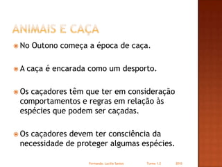 Animais e CaçaNo Outono começa a época de caça.A caça é encarada como um desporto.Os caçadores têm que ter em consideração comportamentos e regras em relação às espécies que podem ser caçadas.Os caçadores devem ter consciência da necessidade de proteger algumas espécies.Formanda: Lucilia Santos                         Turma 1.2                2010