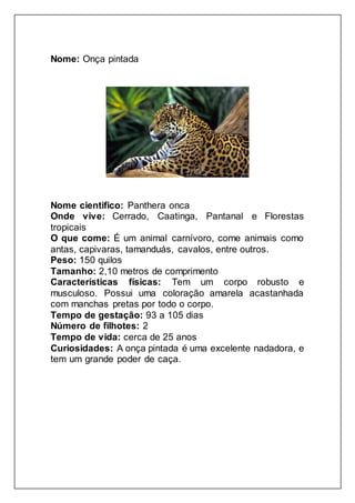 Nome: Onça pintada
Nome cientifico: Panthera onca
Onde vive: Cerrado, Caatinga, Pantanal e Florestas
tropicais
O que come: É um animal carnívoro, come animais como
antas, capivaras, tamanduás, cavalos, entre outros.
Peso: 150 quilos
Tamanho: 2,10 metros de comprimento
Características físicas: Tem um corpo robusto e
musculoso. Possui uma coloração amarela acastanhada
com manchas pretas por todo o corpo.
Tempo de gestação: 93 a 105 dias
Número de filhotes: 2
Tempo de vida: cerca de 25 anos
Curiosidades: A onça pintada é uma excelente nadadora, e
tem um grande poder de caça.
 