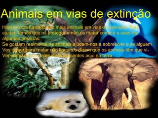 Animais em vias de extinção Hoje em dia há cada vez mais animais em vias de extinção. Para  ajudar  temos que os proteger e não os matar como é o caso de  algumas pessoas. Se gostam realmente de animais ajudem-nos a sobreviver e se alguem Vos disser para matar não liguem e dizem que os animais têm que vi- Ver como outros seres vivos presentes aqui na terra 
