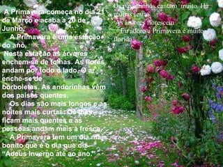   A Primavera começa no dia 21 de Março e acaba a 20 de Junho.      A Primavera é uma estação do ano. Nesta estação as árvores enchem-se de folhas. As flores andam por todo o lado. O ar enche-se de  borboletas. As andorinhas vêm dos países quentes.      Os dias são mais longos e as noites mais curtas. Os dias ficam mais quentes e as pessoas andam mais à fresca.      A Primavera tem um dia mais bonito que é o dia que diz – “Adeus Inverno até ao ano.”   Os passarinhos cantam  muito. Há muitas festas. As árvores florescem      Eu adoro a Primavera é muito florida. 