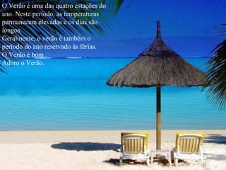 O Verão é uma das quatro estações do ano. Neste período, as temperaturas permanecem elevadas e os dias são longos.  Geralmente, o verão é também o período do ano reservado às férias. O Verão é bom . Adoro o Verão. 