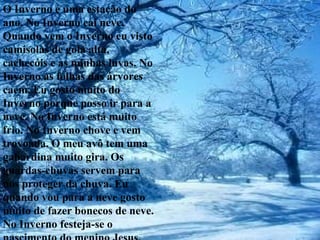O Inverno é uma estação do ano. No Inverno cai neve. Quando vem o Inverno eu visto camisolas de gola alta, cachecóis e as minhas luvas. No Inverno as folhas das árvores caem. Eu gosto muito do Inverno porque posso ir para a neve. No Inverno está muito frio. No Inverno chove e vem trovoada. O meu avô tem uma gabardina muito gira. Os guardas-chuvas servem para nos proteger da chuva. Eu quando vou para a neve gosto muito de fazer bonecos de neve. No Inverno festeja-se o nascimento do menino Jesus. 