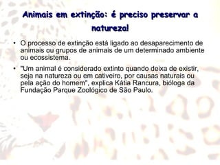 Animais em extinção: é preciso preservar a natureza! O processo de extinção está ligado ao desaparecimento de animais ou grupos de animais de um determinado ambiente ou ecossistema. "Um animal é considerado extinto quando deixa de existir, seja na natureza ou em cativeiro, por causas naturais ou pela ação do homem", explica Kátia Rancura, bióloga da Fundação Parque Zoológico de São Paulo. 