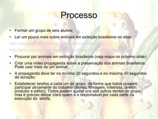 Processo Formar um grupo de seis alunos; Ler um pouco mais sobre animais em extinção brasileiros no sites http://www.animalshow.hpg.ig.com.br/animalextin.htm http://www.portalsaofrancisco.com.br/alfa/animais/onca-pintada.php Procurar por animais em extinção brasileiros (veja mapa no próximo slide); Criar uma vídeo propaganda sobre a preservação dos animais brasileiros. Pode usar mais de um animal. A propaganda deve ter no mínimo 20 segundos e no máximo 40 segundos de duração; Estabelecer tarefas a cada um do grupo, de forma que todos possam participar ativamente do trabalho (atores, filmagem, roteirista, diretor, produtor e editor). Todos podem ajudar uns aos outros dentro do grupo, mas é preciso deixar claro quem é o responsável por cada parte na execução da  tarefa. 