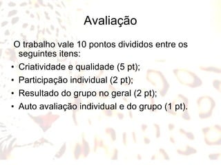 Avaliação O trabalho vale 10 pontos divididos entre os seguintes itens: Criatividade e qualidade (5 pt); Participação individual (2 pt); Resultado do grupo no geral (2 pt); Auto avaliação individual e do grupo (1 pt).  