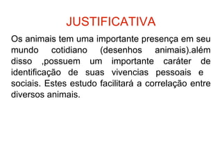 JUSTIFICATIVA Os animais tem uma importante presença em seu mundo cotidiano (desenhos animais).além disso ,possuem um importante caráter de identificação de suas vivencias pessoais e  sociais. Estes estudo facilitará a correlação entre diversos animais. 