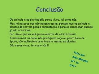 Conclusão
Os animais e as plantas são seres vivos, tal como nós.
Mas há pessoas que não pensam assim, pensam que os animais e
plantas só servem para a alimentação e para os abandonar quando
já são crescidos.
Por isso é que eu vos queria alertar de várias coisas:
Tenham mais cuidado, não pratiquem caça ou pesca fora de
época, não maltratem os animais e mesmo as plantas.
São seres vivos, tal como vós!!!!

                                                 Feit
                                                      o po
                                                           r:
                                               Inê
                                                    s M
                                                        arqu
                                              Nº              es
                                                   16
                                             5º 4
                                                  ª
 