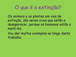 O que é a extinção?
Os animais e as plantas em vias de
extinção, são seres vivos que estão a
desaparecer, porque os humanos estão a
matá-los.
Vou dar muitos exemplos ao longo deste
trabalho.
 