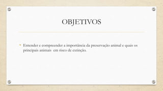 OBJETIVOS
• Entender e compreender a importância da preservação animal e quais os
principais animais em risco de extinção.
 
