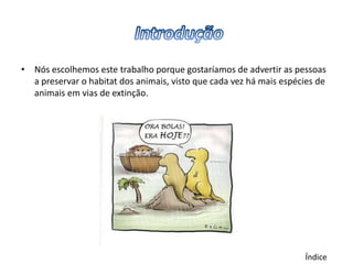 • Nós escolhemos este trabalho porque gostaríamos de advertir as pessoas
  a preservar o habitat dos animais, visto que cada vez há mais espécies de
  animais em vias de extinção.




                                                                     Índice
 