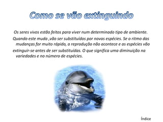 Os seres vivos estão feitos para viver num determinado tipo de ambiente.
Quando este muda ,vão ser substituídos por novas espécies. Se o ritmo das
  mudanças for muito rápido, a reprodução não acontece e as espécies vão
extinguir-se antes de ser substituídas. O que significa uma diminuição na
  variedades e no número de espécies.




                                                                    Índice
 
