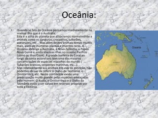 Oceânia:
•   Quando se fala da Oceânia pensamos imediatamente na
    imensa ilha que é a Austrália.
    Esta é a zona do planeta que associamos normalmente a
    animais como os cangurus, crocodilos, tubarões,
    avestruzes, etc... Mas além destes animais temos muitos
    mais, além de inúmeras plantas e insectos raros. A
    Oceânia abrange a Austrália, a Nova Zelândia, a Papua
    Nova Guiné e ainda imensas ilhas no oceano Pacífico
    (como as ilhas Cook). A grande barreira de Coral ao
    longo da costa australiana tem uma das maiores
    concentrações de espécies marinhas do mundo (
    Tubarões brancos, serpentes marinhas, etc...).
    Mas relativamente aos animais em vias de extinção, não
    podemos deixar de referir o Diabo da Tasmânia, o
    Ornitorrinco, etc. Neste continente existe uma
    preocupação muito grande pelas espécies ameaçadas
    pelo Homem. O Kuala, o Ornitorrinco e o Diabo da
    Tasmânia estão a ser salvos em reservas próprias por
    toda a Oceânia.




                                         ANDREIA E SILVANA
 