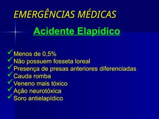 EMERGÊNCIAS MÉDICAS
EMERGÊNCIAS MÉDICAS
Acidente Elapídico
Menos de 0,5%
Não possuem fosseta loreal
Presença de presas anteriores diferenciadas
Cauda romba
Veneno mais tóxico
Ação neurotóxica
Soro antielapídico
 