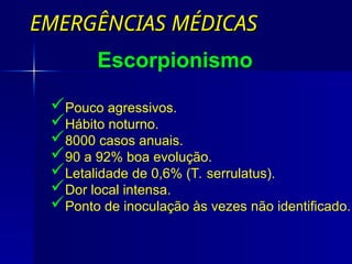 EMERGÊNCIAS MÉDICAS
EMERGÊNCIAS MÉDICAS
Pouco agressivos.
Hábito noturno.
8000 casos anuais.
90 a 92% boa evolução.
Letalidade de 0,6% (T. serrulatus).
Dor local intensa.
Ponto de inoculação às vezes não identificado.
Escorpionismo
 