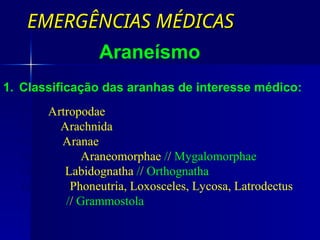 EMERGÊNCIAS MÉDICAS
EMERGÊNCIAS MÉDICAS
Araneísmo
1. Classificação das aranhas de interesse médico:
Filo: Artropodae
Classe: Arachnida
Ordem: Aranae
Subordens: Araneomorphae // Mygalomorphae
Grupos: Labidognatha // Orthognatha
Gêneros: Phoneutria, Loxosceles, Lycosa, Latrodectus
// Grammostola
 