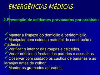 EMERGÊNCIAS MÉDICAS
EMERGÊNCIAS MÉDICAS
Manter a limpeza do domicílio e peridomicílio.
Manipular com cuidado material de construção e
madeiras.
Verificar o interior das roupas e calçados.
Vedar orifícios e frestas das paredes e assoalhos.
Observar com cuidado os cachos de bananas e as
laranjas antes de colher.
Manter os gramados aparados.
2.Prevenção de acidentes provocados por aranhas:
 