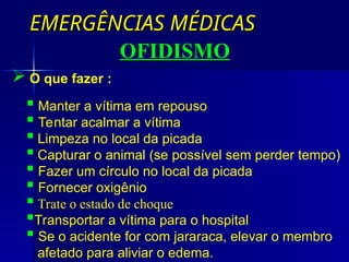EMERGÊNCIAS MÉDICAS
EMERGÊNCIAS MÉDICAS
OFIDISMO
 Manter a vítima em repouso
 Tentar acalmar a vítima
 Limpeza no local da picada
 Capturar o animal (se possível sem perder tempo)
 Fazer um círculo no local da picada
 Fornecer oxigênio
 Trate o estado de choque
Transportar a vítima para o hospital
 Se o acidente for com jararaca, elevar o membro
afetado para aliviar o edema.
 O que fazer :
 