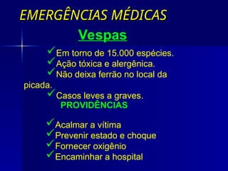 EMERGÊNCIAS MÉDICAS
EMERGÊNCIAS MÉDICAS
Em torno de 15.000 espécies.
Ação tóxica e alergênica.
Não deixa ferrão no local da
picada.
Casos leves a graves.
Vespas
PROVIDÊNCIAS
Acalmar a vítima
Prevenir estado e choque
Fornecer oxigênio
Encaminhar a hospital
 