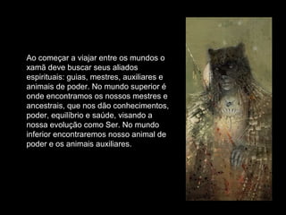 Ao começar a viajar entre os mundos o
xamã deve buscar seus aliados
espirituais: guias, mestres, auxiliares e
animais de poder. No mundo superior é
onde encontramos os nossos mestres e
ancestrais, que nos dão conhecimentos,
poder, equilíbrio e saúde, visando a
nossa evolução como Ser. No mundo
inferior encontraremos nosso animal de
poder e os animais auxiliares.

 