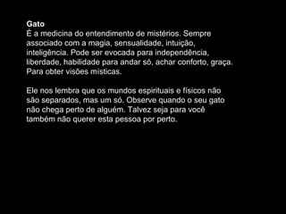 Gato
É a medicina do entendimento de mistérios. Sempre
associado com a magia, sensualidade, intuição,
inteligência. Pode ser evocada para independência,
liberdade, habilidade para andar só, achar conforto, graça.
Para obter visões místicas.
Ele nos lembra que os mundos espirituais e físicos não
são separados, mas um só. Observe quando o seu gato
não chega perto de alguém. Talvez seja para você
também não querer esta pessoa por perto.

 