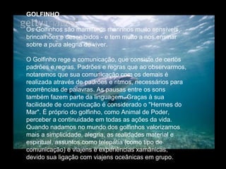 GOLFINHO
Os Golfinhos são mamíferos marinhos muito sensíveis,
brincalhões e desenibidos - e tem muito a nos ensinar
sobre a pura alegria de viver.
O Golfinho rege a comunicação, que consiste de certos
padrões e regras. Padrões e regras que ao observarmos,
notaremos que sua comunicação com os demais é
realizada através de padrões e ritmos, necessários para
ocorrências de palavras. As pausas entre os sons
também fazem parte da linguagem. Graças à sua
facilidade de comunicação é considerado o "Hermes do
Mar". É próprio do golfinho, como Animal de Poder,
perceber a continuidade em todas as ações da vida.
Quando nadamos no mundo dos golfinhos valorizamos
mais a simplicidade, alegria, as realidades material e
espiritual, assuntos como telepatia (como tipo de
comunicação) e viajens e experiências xamânicas,
devido sua ligação com viajens oceânicas em grupo.

 