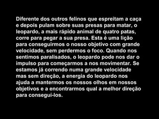 Diferente dos outros felinos que espreitam a caça
e depois pulam sobre suas presas para matar, o
leopardo, a mais rápido animal de quatro patas,
corre para pegar a sua presa. Esta é uma lição
para conseguirmos o nosso objetivo com grande
velocidade, sem perdermos o foco. Quando nos
sentimos paralisados, o leopardo pode nos dar o
impulso para começarmos a nos movimentar. Se
estamos já correndo numa grande velocidade
mas sem direção, a energia do leopardo nos
ajuda a mantermos os nossos olhos em nossos
objetivos e a encontrarmos qual a melhor direção
para conseguí-los.

 