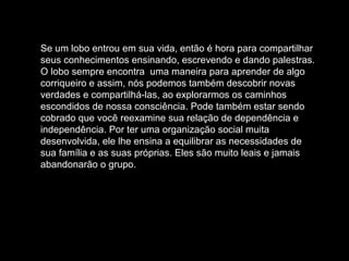 Se um lobo entrou em sua vida, então é hora para compartilhar
seus conhecimentos ensinando, escrevendo e dando palestras.
O lobo sempre encontra uma maneira para aprender de algo
corriqueiro e assim, nós podemos também descobrir novas
verdades e compartilhá-las, ao explorarmos os caminhos
escondidos de nossa consciência. Pode também estar sendo
cobrado que você reexamine sua relação de dependência e
independência. Por ter uma organização social muita
desenvolvida, ele lhe ensina a equilibrar as necessidades de
sua família e as suas próprias. Eles são muito leais e jamais
abandonarão o grupo.

 