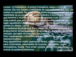 Lontra - A Curandeira. A lontra é receptiva, alegre e livre de
ciúmes. Ela nos ensina a habilidade de nos sentirmos em casa em
ambos os mundos. Na mitologia, a lontra era reverenciada por sua
habilidade de se mover sem esforço dentro e fora d'água. Assim
que homens e mulheres começam a expressar suas qualidades
mais nobres que vem da lontra, o mundo poderá se tornar um
lugar agradável e alegre onde todos se divertirão sem medo de
perdas ou danos. Lontra
É a medicina da eficiência. Para tornar seu trabalho eficiente e
proporcionar tempo para lazer, diversões etc. Para sensitividade,
intuição, perceber as emoções dos outros.
Para compreender o feminino que está dentro de cada um
(homem/mulher).
Para desenvolver maior expressão verbal, eloqüência. Evocar
para criatividade, capacidade de inventar, improvisar, jogos,
brincadeiras, festas. Para evitar ciúmes, desconfianças. Para
evocar os poderes femininos.

 