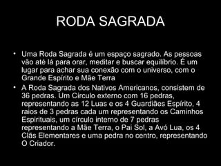 RODA SAGRADA
• Uma Roda Sagrada é um espaço sagrado. As pessoas
vão até lá para orar, meditar e buscar equilíbrio. É um
lugar para achar sua conexão com o universo, com o
Grande Espírito e Mãe Terra
• A Roda Sagrada dos Nativos Americanos, consistem de
36 pedras. Um Círculo externo com 16 pedras,
representando as 12 Luas e os 4 Guardiães Espírito, 4
raios de 3 pedras cada um representando os Caminhos
Espirituais, um círculo interno de 7 pedras
representando a Mãe Terra, o Pai Sol, a Avó Lua, os 4
Clãs Elementares e uma pedra no centro, representando
O Criador.

 