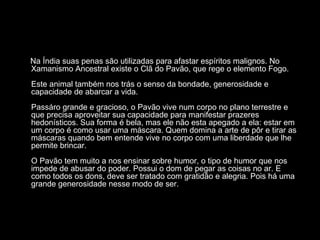 Na Índia suas penas são utilizadas para afastar espíritos malignos. No
Xamanismo Ancestral existe o Clã do Pavão, que rege o elemento Fogo.
Este animal também nos trás o senso da bondade, generosidade e
capacidade de abarcar a vida.
Passáro grande e gracioso, o Pavão vive num corpo no plano terrestre e
que precisa aproveitar sua capacidade para manifestar prazeres
hedonísticos. Sua forma é bela, mas ele não esta apegado a ela: estar em
um corpo é como usar uma máscara. Quem domina a arte de pôr e tirar as
máscaras quando bem entende vive no corpo com uma liberdade que lhe
permite brincar.
O Pavão tem muito a nos ensinar sobre humor, o tipo de humor que nos
impede de abusar do poder. Possui o dom de pegar as coisas no ar. E
como todos os dons, deve ser tratado com gratidão e alegria. Pois há uma
grande generosidade nesse modo de ser.

 