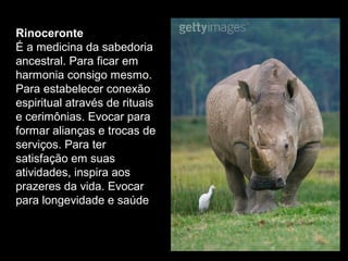 Rinoceronte
É a medicina da sabedoria
ancestral. Para ficar em
harmonia consigo mesmo.
Para estabelecer conexão
espiritual através de rituais
e cerimônias. Evocar para
formar alianças e trocas de
serviços. Para ter
satisfação em suas
atividades, inspira aos
prazeres da vida. Evocar
para longevidade e saúde

 