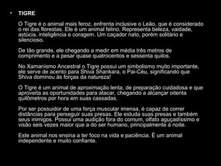 •

TIGRE
O Tigre é o animal mais feroz, enfrenta inclusive o Leão, que é considerado
o rei das florestas. Ele é um animal felino. Representa beleza, vaidade,
astúcia, inteligência e coragem. Um caçador nato, porém solitário e
silencioso.
De tão grande, ele chegando a medir em média três metros de
comprimento e a pesar quase quatrocentos e sessenta quilos.
No Xamanismo Ancestral o Tigre possui um simbolismo muito importante,
ele serve de acento para Shiva Shankara, o Pai-Céu, significando que
Shiva dominou às forças da natureza!
O Tigre é um animal de aproximação lenta, de preparação cuidadosa e que
aproveita as oportunidades para atacar, chegando a alcançar oitenta
quilômetros por hora em suas cassadas.
Por ser possuidor de uma força muscular imensa, é capaz de correr
distâncias para perseguir suas presas. Ele estuda suas presas e também
seus inimigos. Possui uma audição fora do comum, olfato aguçadíssimo e
visão seis vezes maior que a do ser humano, principalmente à noite.
Este animal nos ensina a ter foco na vida e paciência. É um animal
independente e muito confiante.

 