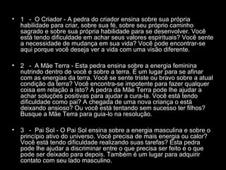 •

1 - O Criador - A pedra do criador ensina sobre sua própria
habilidade para criar, sobre sua fé, sobre seu próprio caminho
sagrado e sobre sua própria habilidade para se desenvolver. Você
está tendo dificuldade em achar seus valores espirituais? Você sente
a necessidade de mudança em sua vida? Você pode encontrar-se
aqui porque você deseja ver a vida com uma visão diferente.

•

2 - A Mãe Terra - Esta pedra ensina sobre a energia feminina
nutrindo dentro de você e sobre a terra. É um lugar para se afinar
com as energias da terra. Você se sente triste ou bravo sobre a atual
condição da terra? Você encontra-se impotente para fazer qualquer
coisa em relação a isto? A pedra da Mãe Terra pode lhe ajudar a
achar soluções positivas para ajudar a cura-la. Você está tendo
dificuldade como pai? A chegada de uma nova criança o está
deixando ansioso? Ou você está tentando sem sucesso ter filhos?
Busque a Mãe Terra para guia-lo na resolução.

•

3 - Pai Sol - O Pai Sol ensina sobre a energia masculina e sobre o
princípio ativo do universo. Você precisa de mais energia ou calor?
Você está tendo dificuldade realizando suas tarefas? Esta pedra
pode lhe ajudar a discriminar entre o que precisa ser feito e o que
pode ser deixado para depois. Também é um lugar para adquirir
contato com seu lado masculino.

 