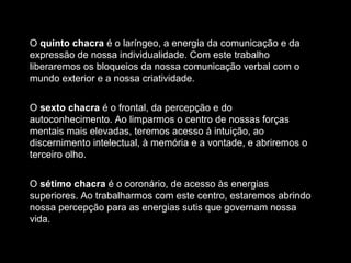O quinto chacra é o laríngeo, a energia da comunicação e da
expressão de nossa individualidade. Com este trabalho
liberaremos os bloqueios da nossa comunicação verbal com o
mundo exterior e a nossa criatividade.
O sexto chacra é o frontal, da percepção e do
autoconhecimento. Ao limparmos o centro de nossas forças
mentais mais elevadas, teremos acesso à intuição, ao
discernimento intelectual, à memória e a vontade, e abriremos o
terceiro olho.
O sétimo chacra é o coronário, de acesso às energias
superiores. Ao trabalharmos com este centro, estaremos abrindo
nossa percepção para as energias sutis que governam nossa
vida.

 