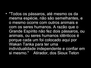 • "Todos os pássaros, até mesmo os da
mesma espécie, não são semelhantes, e
o mesmo ocorre com outros animais e
com os seres humanos. A razão que o
Grande Espírito não fez dois pássaros, ou
animais, ou seres humanos idênticos é
porque cada um foi colocado aqui por
Wakan Tanka para ter uma
individualidade independente e confiar em
si mesmo." Atirador, dos Sioux Teton

 