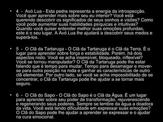 •

4 - Avó Lua - Esta pedra representa a energia da introspecção.
Você quer aprender mais sobre seu eu interior? Você está
querendo descobrir os significados de seus sonhos e visões? Como
você pode aumentar suas habilidades psíquicas e intuitivas?
Quando você quiser entender melhor suas emoções profundas,
este é o seu lugar. A Avó Lua lhe ajudará a descobrir seus medos e
superá-los.

•

5 - O Clã da Tartaruga - O Clã da Tartaruga é o Clã da Terra. É o
lugar para aprender sobre força e estabilidade. Porém, há dois
aspectos nisto. Você se acha insensível, bloqueado, inflexível?
Você se tornou manipulador? O Clã da Tartaruga pode lhe estar
falando que é tempo para mudar. Tempo para desarraigar e moverse para outra posição na roda e ganhar as características de outro
clã elementar. Por outro lado, se você se acha impossibilitado de se
concentrar, o Clã da Tartaruga pode lhe ajudar a se tornar mais
seguro.

•

6 - O Clã do Sapo - O Clã do Sapo é o Clã da Água. É um lugar
para aprender sobre seu poder de transformação, rejuvenescendo
e regenerando seus poderes. Sempre se lembre da água a doadora
da vida. Você está tendo dificuldade em expressar suas emoções?
O Clã do Sapo pode lhe ajudar a aprender se expressar e o ajudar
na cura emocional.

 