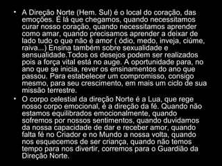 • A Direção Norte (Hem. Sul) é o local do coração, das
emoções. É lá que chegamos, quando necessitamos
curar nosso coração, quando necessitamos aprender
como amar, quando precisamos aprender a deixar de
lado tudo o que não é amor ( ódio, medo, inveja, ciúme,
raiva...) Ensina também sobre sexualidade e
sensualidade.Todos os desejos podem ser realizados
pois a força vital está no auge. A oportunidade para, no
ano que se inicia, rever os ensinamentos do ano que
passou. Para estabelecer um compromisso, consigo
mesmo, para seu crescimento, em mais um ciclo de sua
missão terrestre.
• O corpo celestial da direção Norte é a Lua, que rege
nosso corpo emocional, é a direção da fé. Quando não
estamos equilibrados emocionalmente, quando
sofremos por nossos sentimentos, quando duvidamos
da nossa capacidade de dar e receber amor, quando
falta fé no Criador e no Mundo a nossa volta, quando
nos esquecemos de ser criança, quando não temos
tempo para nos divertir, corremos para o Guardião da
Direção Norte.

 