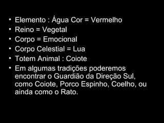 •
•
•
•
•
•

Elemento : Água Cor = Vermelho
Reino = Vegetal
Corpo = Emocional
Corpo Celestial = Lua
Totem Animal : Coiote
Em algumas tradições poderemos
encontrar o Guardião da Direção Sul,
como Coiote, Porco Espinho, Coelho, ou
ainda como o Rato.

 