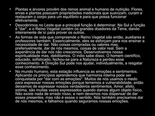 •

•
•

•

Plantas e árvores provêm dos reinos animal e humano de nutrição. Flores,
ervas e plantas possuem propriedades medicinais que suavizam, curam e
restauram o corpo para um equilíbrio e para que possa funcionar
efetivamente.
Descobrimos no Leste que a principal função é determinar. No Sul a função
é "dar", e o Reino Vegetal contém os grandes doadores da Terra, dando
inteiramente de´sí para prover os outros.
As formas de vida que compreende o Reino Vegetal são então, auxiliares e
professores também. Essencialmente, eles se esforçam para nos ensinar a
necessidade de dar. Não coisas compradas ou valores mas,
preferivelmente, dar de nós mesmos, coisas de valor real. Sem a
experiência de dar nós não crescemos. Desenvolvemos nossa
espiritualidade mas, debilitamos. O indio sabe disso. O homem científico,
educado, sofisticado, fechou-se para a Natureza e perdeu esse
conhecimento. A Direção Sul pode nos ajudar, individualmente, a resgatar
esse conhecimento.
No mundo humano, esta estação influencia as emoções e sentimentos.
Aplicando os princípios aprendemos que harmonia interna pode ser
conquistada por "dar com as emoções". Muitos de nós usamos o medo
para expressar nossas emoções porque tememos a vulnerabilidade, então
deixamos de expressar nossos verdadeiros sentimentos. Amor, afeto,
estima, são muitas vezes expressados quando damos algum objeto físico.
Não existe nada de errado nisso, e nem devemos nos dispensar de dar
esses presentes, mas não é essse o sentido. Nós também precisamos dar
de nós mesmos, e falhamos quando seguramos nossas emoções.

 