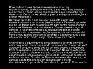 •

•

•

Shawnodese é uma época para explorar o amor, os
relacionamentos, de explorar o mundo à sua volta. Para aprender
quem você é e como isso se compara com o que você acha que
deveria ser. De se dar os primeiros passos enérgicos em direção à
própria maturidade.
Devemos aprender a nos proteger, pois esta é uma lição
necessária para se tornar uma pessoa madura. Devemos aprender
que há um tempo para se abrir e outro para conter nossa energia e
nossos sentimentos para nós mesmos. Shawnodese é o lugar do
coração, o lugar das emoções. É aqui que chegamos quando
precisamos de cura para o coração, quando precisamos aprender
como amar, quando precisamos aprender a abandonar tudo o que
não é amor : ódio, medo, inveja, ciúme, raiva, ira e rancor.
Shawnodese é aquele que se procura para se curar de um velho
amor ou quando estamos querendo um novo amor. É aqui que você
aprenderá porque se sente atraído por uma pessoa e o que pode
fazer para ajudar o relacionamento a crescer. Nesta posição você
aprenderá sobre o charme, nutrição, confiança, credulidade, humor
e manipulação, sensualidade e sexualidade. Como elas se diferem
e são as mesmas. O poder de Shawnodese é o poder do amor, do
coração aberto trabalhando em conjunto com a mente
discriminadora. O poder de Shawnodese é o poder do Crescimento.

 