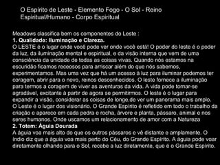O Espírito de Leste - Elemento Fogo - O Sol - Reino
Espiritual/Humano - Corpo Espiritual
Meadows classifica bem os componentes do Leste :
1. Qualidade: Iluminação e Clareza.
O LESTE é o lugar onde você pode ver onde você está! O poder do leste é o poder
da luz, da iluminação mental e espiritual, e da visão interna que vem de uma
consciência da unidade de todas as coisas vivas. Quando nós estamos na
escuridão ficamos receosos para arriscar além do que nós sabemos,
experimentamos. Mas uma vez que há um acesso à luz para iluminar podemos ter
coragem, abrir para o novo, reinos desconhecidos. O leste fornece a iluminação
para termos a coragem de viver as aventuras da vida. A vida pode tornar-se
agradável, excitante à partir de agora se permitirmos. O leste é o lugar para
expandir a visão, considerar as coisas de longe,de ver um panorama mais amplo.
O Leste é o lugar dos visionário. O Grande Espírito é refletido em todo o trabalho da
criação e aparece em cada pedra e rocha, árvore e planta, pássaro, animal e nos
seres humanos. Onde uscamos um relacionamento de amor com a Natureza
2. Totem: Águia Dourada
A águia voa mais alto do que os outros pássaros e vê distante e amplamente. O
índio diz que a àguia voa mais perto do Céu, do Grande Espírito. A águia pode voar
diretamente olhando para o Sol, recebe a luz diretamente, que é o Grande Espírito.

 