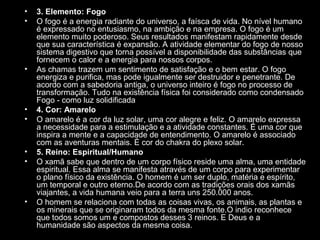 •
•

•

•
•

•
•

•

3. Elemento: Fogo
O fogo é a energia radiante do universo, a faísca de vida. No nível humano
é expressado no entusiasmo, na ambição e na empresa. O fogo é um
elemento muito poderoso. Seus resultados manifestam rapidamente desde
que sua característica é expansão. A atividade elementar do fogo de nosso
sistema digestivo que torna possível a disponibilidade das substâncias que
fornecem o calor e a energia para nossos corpos.
As chamas trazem um sentimento de satisfação e o bem estar. O fogo
energiza e purifica, mas pode igualmente ser destruidor e penetrante. De
acordo com a sabedoria antiga, o universo inteiro é fogo no processo de
transformação. Tudo na existência física foi considerado como condensado
Fogo - como luz solidificada
4. Cor: Amarelo
O amarelo é a cor da luz solar, uma cor alegre e feliz. O amarelo expressa
a necessidade para a estimulação e a atividade constantes. É uma cor que
inspira a mente e a capacidade de entendimento. O amarelo é associado
com as aventuras mentais. É cor do chakra do plexo solar.
5. Reino: Espiritual/Humano
O xamã sabe que dentro de um corpo físico reside uma alma, uma entidade
espiritual. Essa alma se manifesta através de um corpo para experimentar
o plano físico da existência. O homem é um ser duplo, matéria e espírito,
um temporal e outro eterno.De acordo com as tradições orais dos xamãs
viajantes, a vida humana veio para a terra uns 250.000 anos.
O homem se relaciona com todas as coisas vivas, os animais, as plantas e
os minerais que se originaram todos da mesma fonte.O indio reconhece
que todos somos um e compostos desses 3 reinos. E Deus e a
humanidade são aspectos da mesma coisa.

 