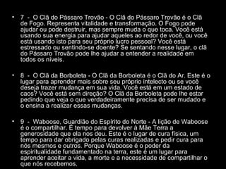 •

7 - O Clã do Pássaro Trovão - O Clã do Pássaro Trovão é o Clã
de Fogo. Representa vitalidade e transformação. O Fogo pode
ajudar ou pode destruir, mas sempre muda o que toca. Você está
usando sua energia para ajudar aqueles ao redor de você, ou você
está usando isto para seu próprio lucro pessoal? Você está
estressado ou sentindo-se doente? Se sentando nesse lugar, o clã
do Pássaro Trovão pode lhe ajudar a entender a realidade em
todos os níveis.

•

8 - O Clã da Borboleta - O Clã da Borboleta é o Clã do Ar. Este é o
lugar para aprender mais sobre seu próprio intelecto ou se você
deseja trazer mudança em sua vida. Você está em um estado de
caos? Você está sem direção? O Clã da Borboleta pode lhe estar
pedindo que veja o que verdadeiramente precisa de ser mudado e
o ensina a realizar essas mudanças.

•

9 - Waboose, Guardião do Espírito do Norte - A lição de Waboose
é o compartilhar. É tempo para devolver à Mãe Terra a
generosidade que ela nos deu. Este é o lugar de cura física, um
tempo para dar obrigado pelas curas realizadas e pedir cura para
nós mesmos e outros. Porque Waboose é o poder da
espiritualidade fundamentado na terra, este é um lugar para
aprender aceitar a vida, a morte e a necessidade de compartilhar o
que nós recebemos.

 