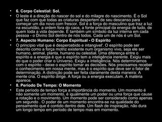 •
•

•
•

•
•

6. Corpo Celestial: Sol.
O leste é a direção do nascer do sol e do milagre do nascimento. É o Sol
que faz com que todas as criaturas despertem de seu descanso para
começar um dia novo com frescor. Sol é a força do masculino que traz a luz
na escuridão, a ordem fora do caos, a fonte principal da energia de tudo, de
quem toda a vida depende. É também um símbolo da luz interna em cada
pessoa - o Divino Sol dentro de nós todos. Cada um de nós é um Sol.
7. Aspecto Humano: Corpo Espiritual - O Espírito
O princípio vital que é despercebido e intangivel'. O espírito pode ser
descrito como a força motriz existente num organismo vivo, seja ele ser
humano, animal, planta, humano ou celestial. Uma diferença entre o
espírito e a energia é que o espírito tem a inteligência inerente. Exigiu mais
do que o poder criar o Universo. Exigiu a inteligência. Nós determinamos
com o espírito - deixe o espírito tomar as decisões. Nós precisamos receber
o conhecimento em nossa mente, mas é o espírito que deve ser o fator de
determinação. A distinção pode ser feita claramente desta maneira: A
mente cria. O espírito dirige. A força ou a energia executam. A matéria
aparece.
8. Período De Tempo: O Momento
Este período de tempo força a importância do momento. Um momento é
não somente um momento, é igualmente um poder ou uma força que cause
a rotação e o movimento. Um momento pode ser considerado como apenas
um segundo . O poder de um momento encontra-se na qualidade do
pensamento que é contido dentro dele. Um flash de inspiração, não dura
um longo tempo em período de tempo mas em momento.

 