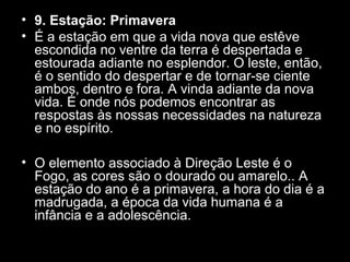 • 9. Estação: Primavera
• É a estação em que a vida nova que estêve
escondida no ventre da terra é despertada e
estourada adiante no esplendor. O leste, então,
é o sentido do despertar e de tornar-se ciente
ambos, dentro e fora. A vinda adiante da nova
vida. É onde nós podemos encontrar as
respostas às nossas necessidades na natureza
e no espírito.
• O elemento associado à Direção Leste é o
Fogo, as cores são o dourado ou amarelo.. A
estação do ano é a primavera, a hora do dia é a
madrugada, a época da vida humana é a
infância e a adolescência.

 